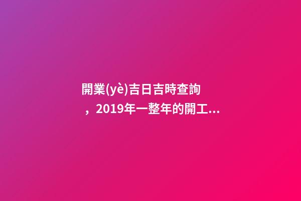 開業(yè)吉日吉時查詢，2019年一整年的開工吉日都在這了